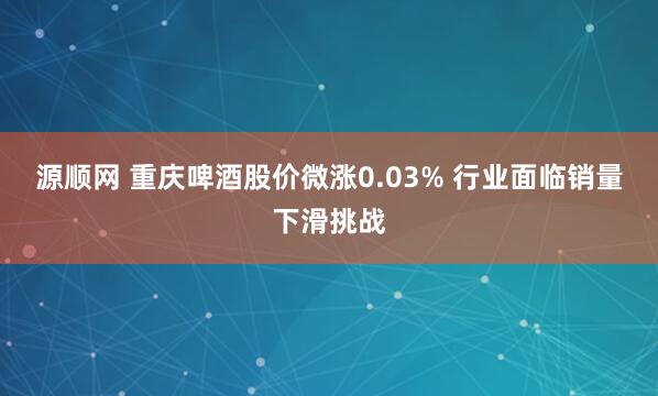 源顺网 重庆啤酒股价微涨0.03% 行业面临销量下滑挑战