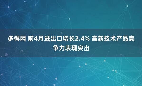 多得网 前4月进出口增长2.4% 高新技术产品竞争力表现突出