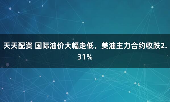 天天配资 国际油价大幅走低，美油主力合约收跌2.31%
