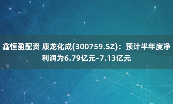 鑫恒盈配资 康龙化成(300759.SZ)：预计半年度净利润为6.79亿元–7.13亿元