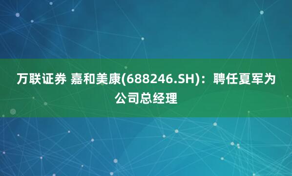 万联证券 嘉和美康(688246.SH)：聘任夏军为公司总经理