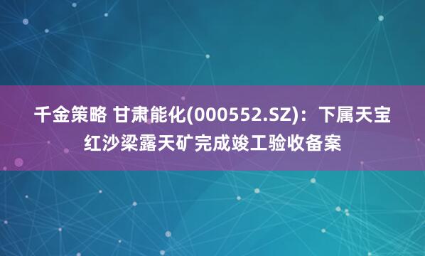千金策略 甘肃能化(000552.SZ)：下属天宝红沙梁露天矿完成竣工验收备案