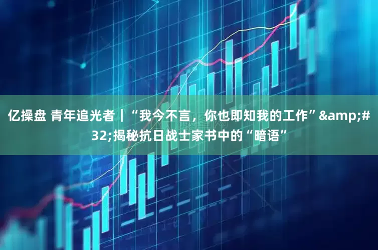 亿操盘 青年追光者｜“我今不言，你也即知我的工作” 揭秘抗日战士家书中的“暗语”