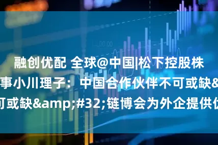 融创优配 全球@中国|松下控股株式会社执行董事小川理子：中国合作伙伴不可或缺 链博会为外企提供优质平台