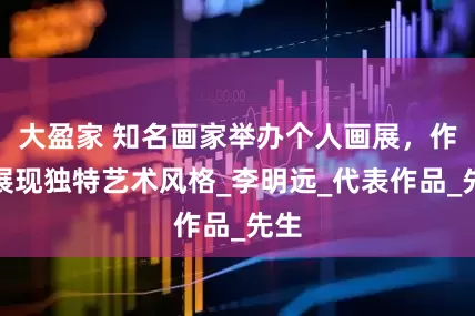 大盈家 知名画家举办个人画展，作品展现独特艺术风格_李明远_代表作品_先生