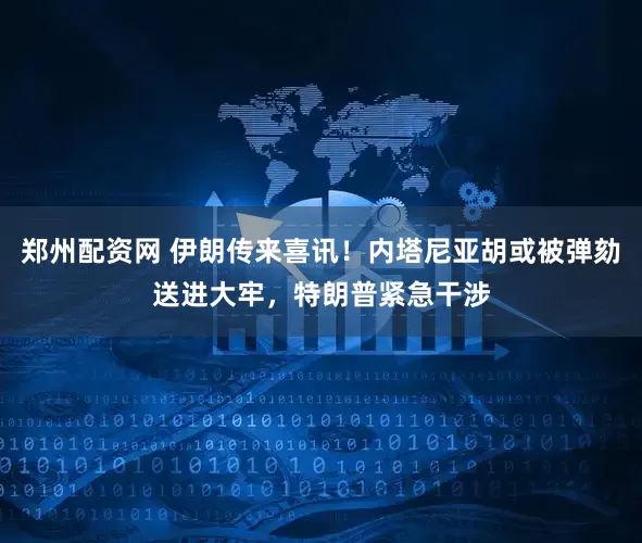 郑州配资网 伊朗传来喜讯！内塔尼亚胡或被弹劾送进大牢，特朗普紧急干涉