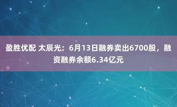 盈胜优配 太辰光：6月13日融券卖出6700股，融资融券余额6.34亿元