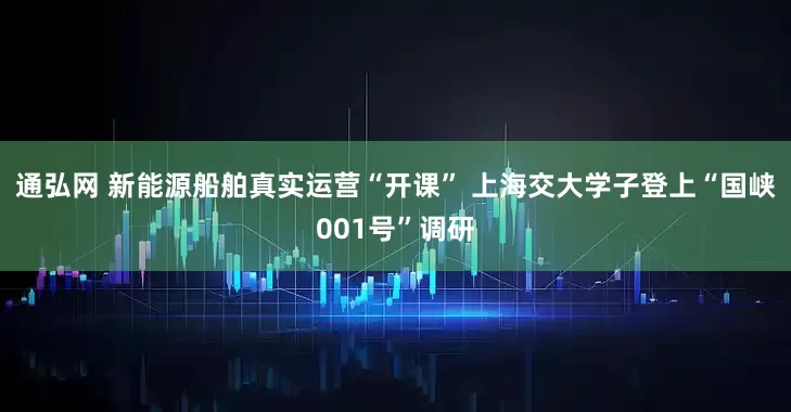 通弘网 新能源船舶真实运营“开课” 上海交大学子登上“国峡001号”调研