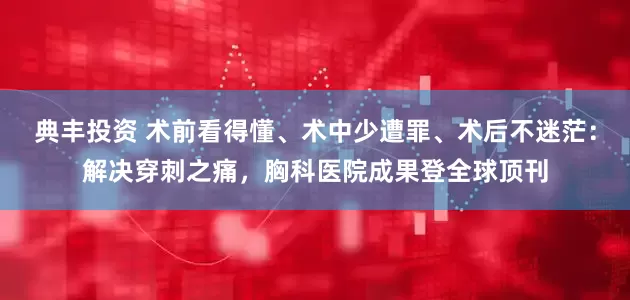 典丰投资 术前看得懂、术中少遭罪、术后不迷茫：解决穿刺之痛，胸科医院成果登全球顶刊
