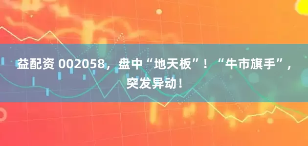 益配资 002058，盘中“地天板”！“牛市旗手”，突发异动！